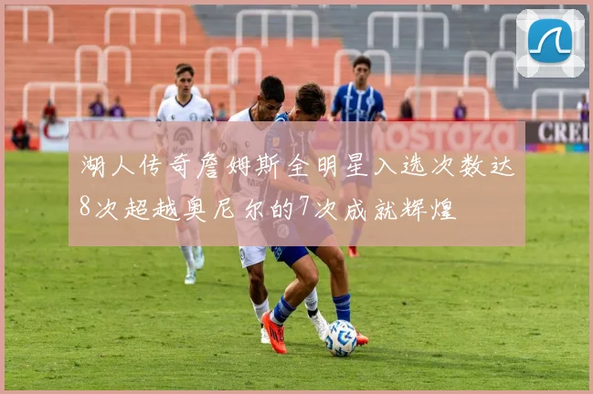 湖人传奇詹姆斯全明星入选次数达8次超越奥尼尔的7次成就辉煌