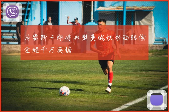 马雷斯卡即将加盟曼城切尔西赔偿金超千万英镑