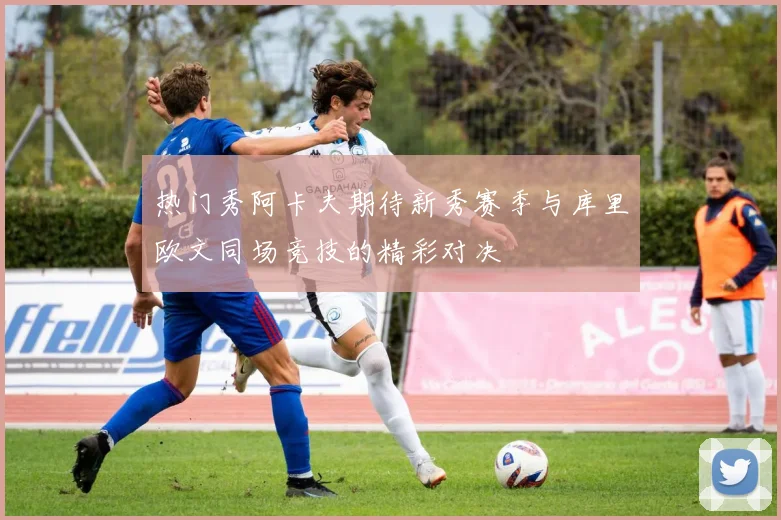 热门秀阿卡夫期待新秀赛季与库里欧文同场竞技的精彩对决