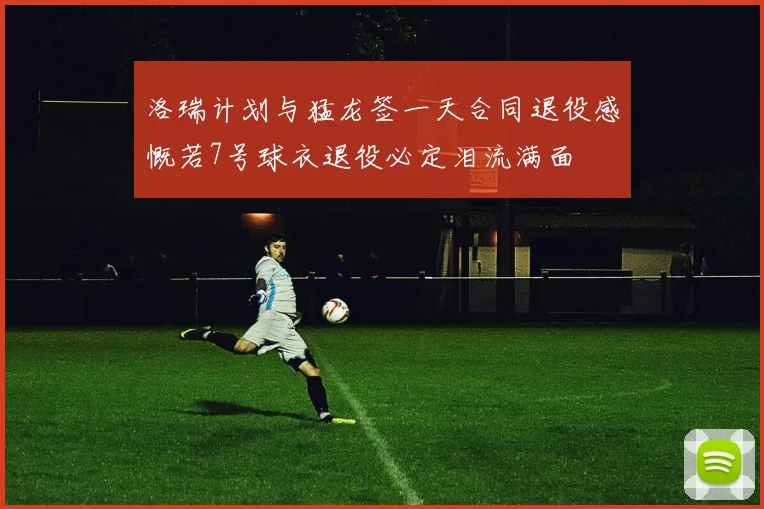 洛瑞计划与猛龙签一天合同退役感慨若7号球衣退役必定泪流满面