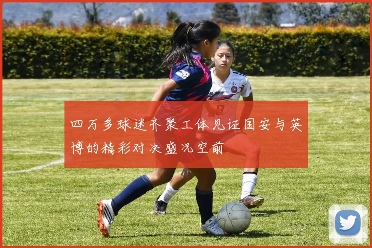 四万多球迷齐聚工体见证国安与英博的精彩对决盛况空前