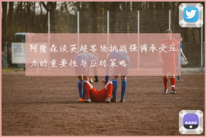 阿隆森谈英超客场挑战强调承受压力的重要性与应对策略
