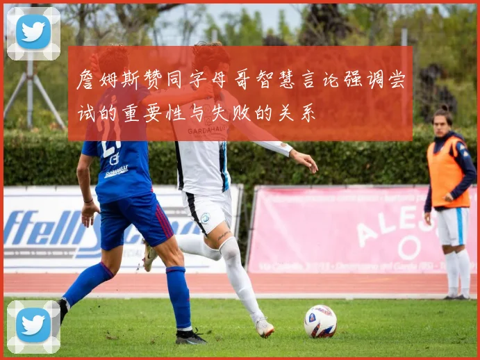 詹姆斯赞同字母哥智慧言论强调尝试的重要性与失败的关系