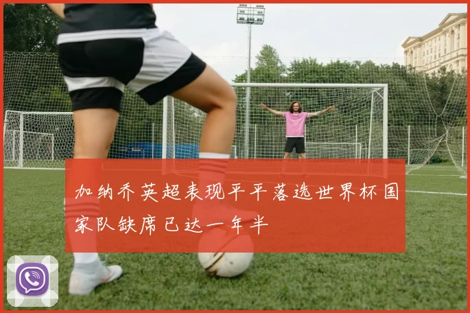 加纳乔英超表现平平落选世界杯国家队缺席已达一年半