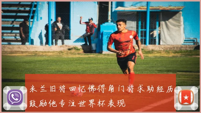 米兰旧将回忆佛得角门将求助经历鼓励他专注世界杯表现