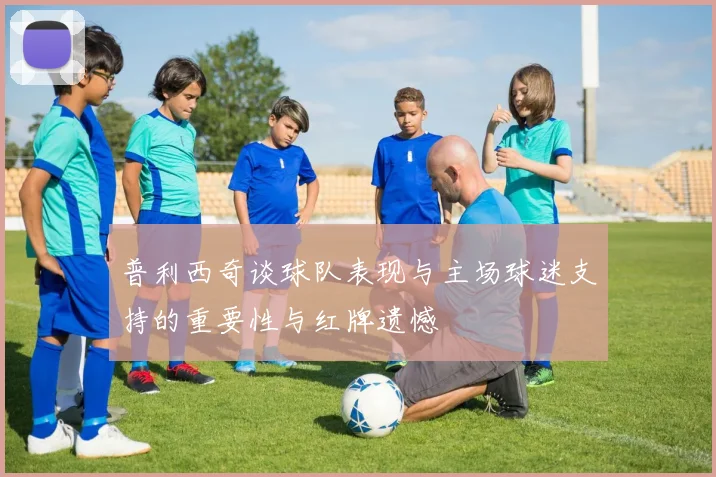 普利西奇谈球队表现与主场球迷支持的重要性与红牌遗憾