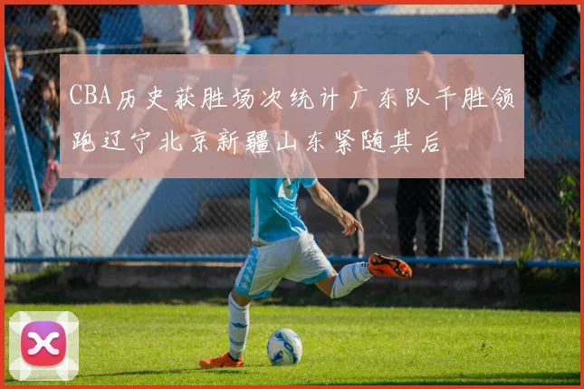 CBA历史获胜场次统计广东队千胜领跑辽宁北京新疆山东紧随其后