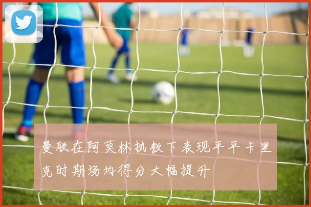 曼联在阿莫林执教下表现平平卡里克时期场均得分大幅提升