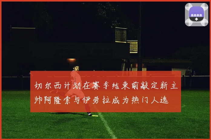 切尔西计划在赛季结束前敲定新主帅阿隆索与伊劳拉成为热门人选