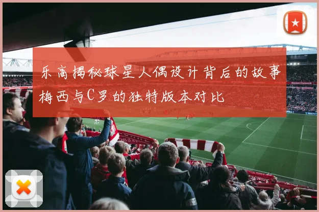 乐高揭秘球星人偶设计背后的故事梅西与C罗的独特版本对比