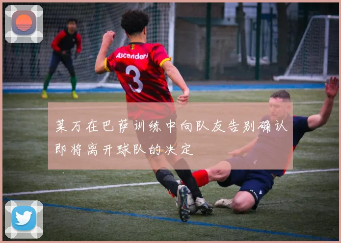 莱万在巴萨训练中向队友告别确认即将离开球队的决定