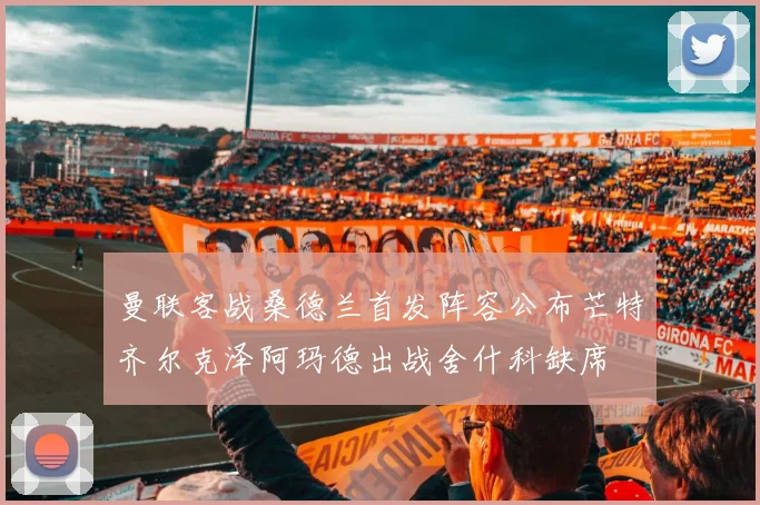 曼联客战桑德兰首发阵容公布芒特齐尔克泽阿玛德出战舍什科缺席