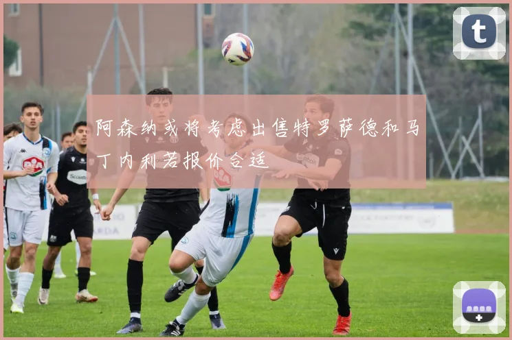阿森纳或将考虑出售特罗萨德和马丁内利若报价合适