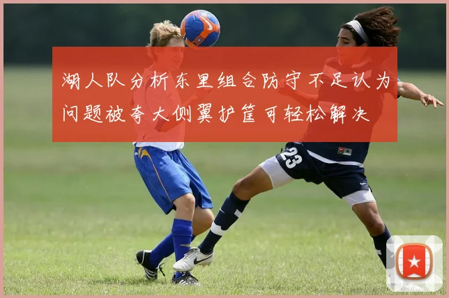 湖人队分析东里组合防守不足认为问题被夸大侧翼护筐可轻松解决