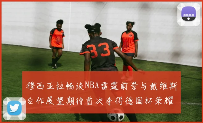 穆西亚拉畅谈NBA雷霆前景与戴维斯合作展望期待首次夺得德国杯荣耀