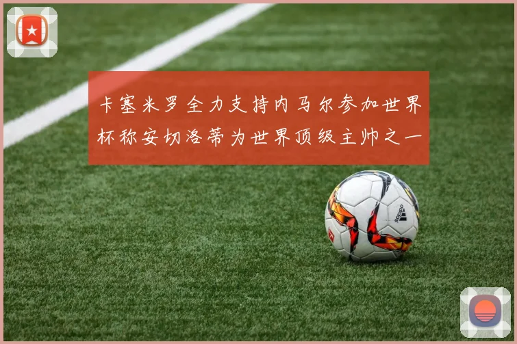 卡塞米罗全力支持内马尔参加世界杯称安切洛蒂为世界顶级主帅之一