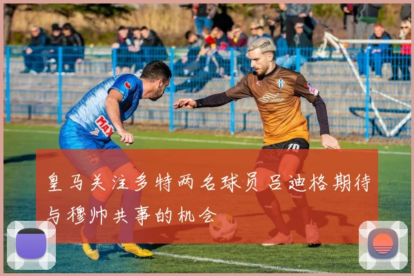 皇马关注多特两名球员吕迪格期待与穆帅共事的机会