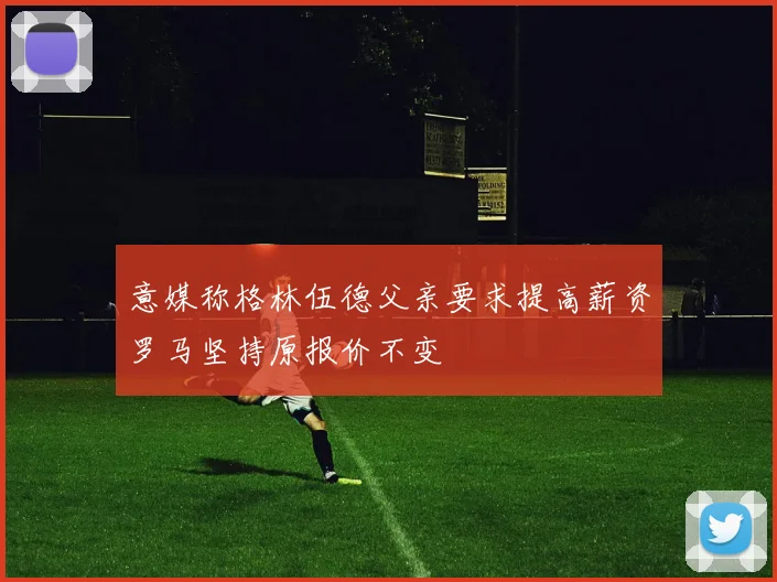 意媒称格林伍德父亲要求提高薪资罗马坚持原报价不变