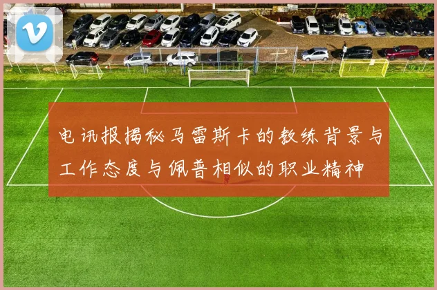 电讯报揭秘马雷斯卡的教练背景与工作态度与佩普相似的职业精神